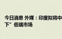 今日消息 外媒：印度拟将中国手机生产商挤出“150美元以下”低端市场