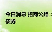 今日消息 招商公路：拟发行不超15亿元公司债券