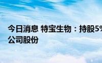 今日消息 特宝生物：持股5%以上股东拟减持不超过10万股公司股份