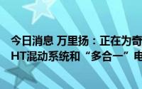 今日消息 万里扬：正在为奇瑞汽车的新能源汽车配套开发DHT混动系统和“多合一”电驱动系统等