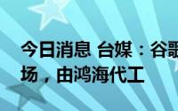 今日消息 台媒：谷歌或将入局折叠屏手机市场，由鸿海代工