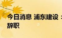 今日消息 浦东建设：公司董事、总经理邱畅辞职