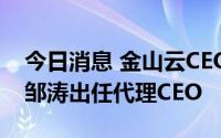 今日消息 金山云CEO王育林辞职，副董事长邹涛出任代理CEO
