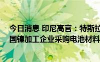 今日消息 印尼高官：特斯拉签署近50亿美元合约，将从该国镍加工企业采购电池材料