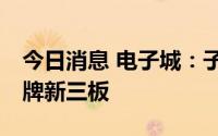 今日消息 电子城：子公司知鱼智联8月9日挂牌新三板