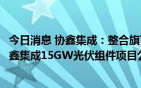 今日消息 协鑫集成：整合旗下大光伏制造业务，拟向合肥协鑫集成15GW光伏组件项目公司增资合计11.29亿元