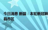 今日消息 新疆：本轮新冠肺炎疫情波及全疆7个地州市12个县市区