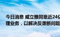 今日消息 威立雅同意近24亿欧元出售苏伊士英国废弃物处理业务，以解决反垄断问题