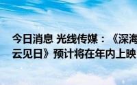 今日消息 光线传媒：《深海》、《坚如磐石》、《扫黑·拨云见日》预计将在年内上映