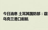 今日消息 土耳其国防部：载有玉米和葵花籽油的两艘船只从乌克兰港口起航