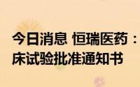 今日消息 恒瑞医药：HR20014注射液获得临床试验批准通知书