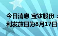 今日消息 宝钛股份：每股派0.85元，现金红利发放日为8月17日