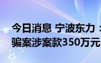 今日消息 宁波东力：收到法院发还的合同诈骗案涉案款350万元