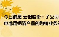 今日消息 云铝股份：子公司云南浩鑫铝箔已与宁德时代建立电池用铝箔产品的购销业务关系