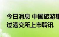 今日消息 中国旅游集团中免股份有限公司通过港交所上市聆讯