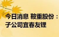 今日消息 鞍重股份：拟使用2.3亿元增资全资子公司宜春友锂