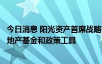 今日消息 阳光资产首席战略官邱晓华：解决烂尾问题要靠房地产基金和政策工具
