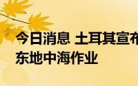 今日消息 土耳其宣布土第四艘钻井船出发赴东地中海作业