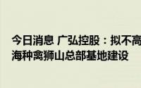 今日消息 广弘控股：拟不高于1亿元参与竞拍地块，用于南海种禽狮山总部基地建设