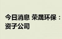 今日消息 荣晟环保：拟使用1亿元投资设立全资子公司