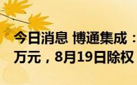 今日消息 博通集成：拟派发现金红利3025.6万元，8月19日除权