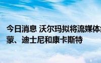 今日消息 沃尔玛拟将流媒体纳入会员服务，据悉已接触派拉蒙、迪士尼和康卡斯特