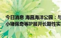 今日消息 海昌海洋公园：与上海脉驰文化签约，围绕芭比、小猪佩奇等IP展开长期性实景娱乐项目、乐园等相关合作