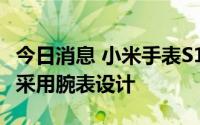 今日消息 小米手表S1 Pro将于8月11日发布，采用腕表设计