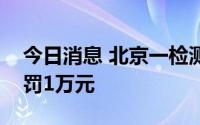 今日消息 北京一检测机构超温贮存采样管被罚1万元