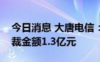 今日消息 大唐电信：近日累计涉及诉讼、仲裁金额1.3亿元