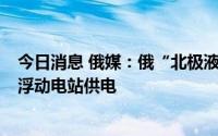 今日消息 俄媒：俄“北极液化天然气2”项目将使用土耳其浮动电站供电