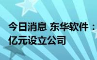 今日消息 东华软件：与兰华集团拟共同出资2亿元设立公司
