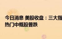 今日消息 美股收盘：三大指数集体收跌，芯片股全线走低，热门中概股普跌