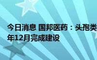 今日消息 国邦医药：头孢类产品新建/技改项目预计于2022年12月完成建设