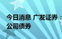 今日消息 广发证券：拟公开发行不超70亿元公司债券