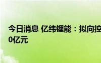 今日消息 亿纬锂能：拟向控股股东及实控人定增募资不超90亿元