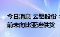 今日消息 云铝股份：子公司电池铝箔产品目前未向比亚迪供货