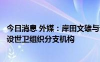 今日消息 外媒：岸田文雄与谭德塞达成一致，同意在日本新设世卫组织分支机构