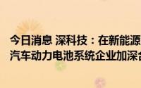 今日消息 深科技：在新能源汽车电子制造方面，与全球知名汽车动力电池系统企业加深合作关系