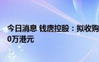 今日消息 钱唐控股：拟收购护肤品牌公司，代价预计约4200万港元