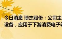 今日消息 博杰股份：公司主营业务为自动化测试和组装相关设备，应用于下游消费电子等相关领域