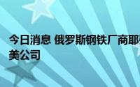 今日消息 俄罗斯钢铁厂商耶弗拉兹集团宣布将准备出售其北美公司
