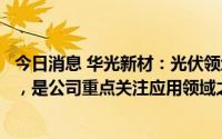 今日消息 华光新材：光伏领域市场容量大且具有较快成才性，是公司重点关注应用领域之一