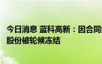 今日消息 蓝科高新：因合同纠纷，大股东所持公司全部51%股份被轮候冻结