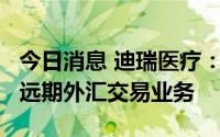 今日消息 迪瑞医疗：拟开展额度不超1.4亿元远期外汇交易业务