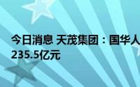 今日消息 天茂集团：国华人寿1-7月累计原保险保费收入约235.5亿元