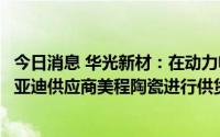 今日消息 华光新材：在动力电池陶瓷密封圈应用上，已向比亚迪供应商美程陶瓷进行供货