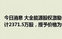 今日消息 大全能源股权激励计划：拟向激励对象授予权益总计2371.5万股，授予价格为每股33元