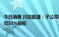 今日消息 川投能源：子公司拟3.17亿元收购玉柴农光电力公司51%股权