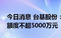 今日消息 台基股份：拟向银行申请综合授信额度不超5000万元